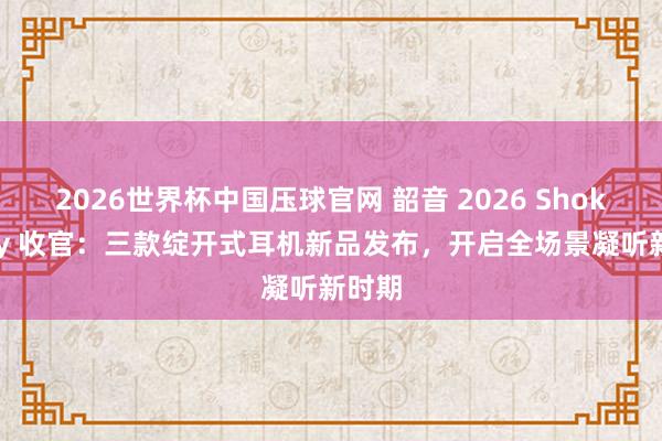 2026世界杯中国压球官网 韶音 2026 Shokz Day 收官：三款绽开式耳机新品发布，开启全场景凝听新时期