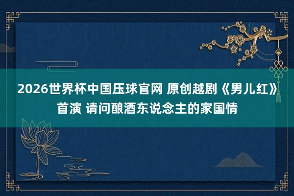 2026世界杯中国压球官网 原创越剧《男儿红》首演 请问酿酒东说念主的家国情
