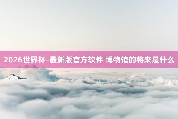 2026世界杯-最新版官方软件 博物馆的将来是什么