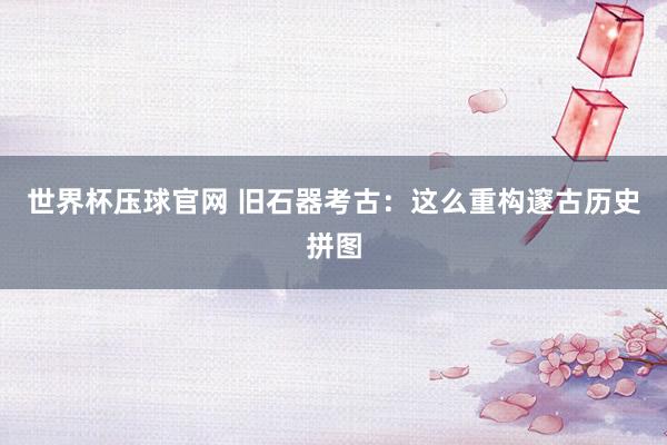 世界杯压球官网 旧石器考古：这么重构邃古历史拼图