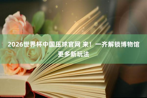 2026世界杯中国压球官网 来！一齐解锁博物馆更多新玩法