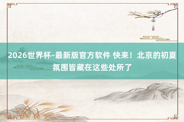 2026世界杯-最新版官方软件 快来！北京的初夏氛围皆藏在这些处所了