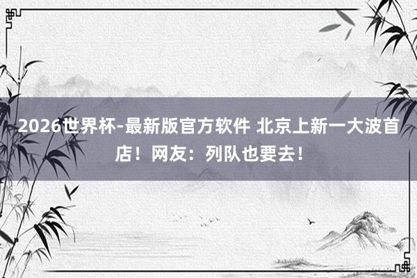 2026世界杯-最新版官方软件 北京上新一大波首店！网友：列队也要去！