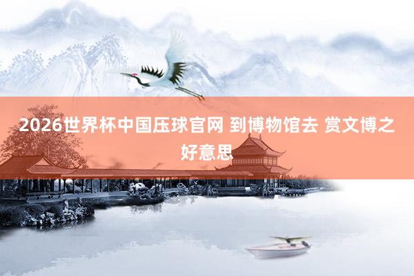 2026世界杯中国压球官网 到博物馆去 赏文博之好意思