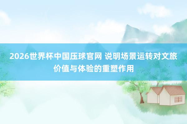 2026世界杯中国压球官网 说明场景运转对文旅价值与体验的重塑作用