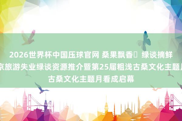 2026世界杯中国压球官网 桑果飘香・绿谈摘鲜绘乡韵 北京旅游失业绿谈资源推介暨第25届粗浅古桑文化主题月看成启幕