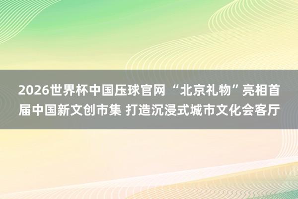 2026世界杯中国压球官网 “北京礼物”亮相首届中国新文创市集 打造沉浸式城市文化会客厅
