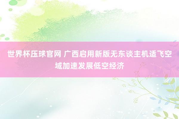 世界杯压球官网 广西启用新版无东谈主机适飞空域加速发展低空经济