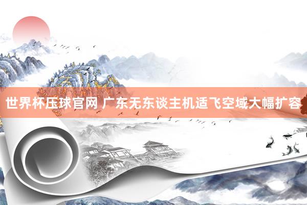 世界杯压球官网 广东无东谈主机适飞空域大幅扩容