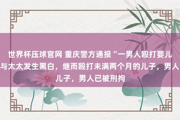 世界杯压球官网 重庆警方通报“一男人殴打婴儿”：酒后与太太发生黑白，继而殴打未满两个月的儿子，<a href=