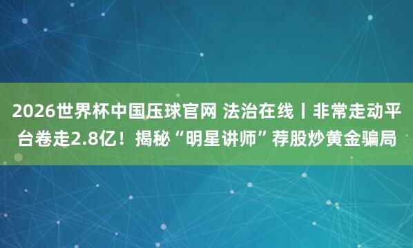 2026世界杯中国压球官网 法治在线丨非常走动平台卷走2.8亿！揭秘“明星讲师”荐股炒黄金骗局