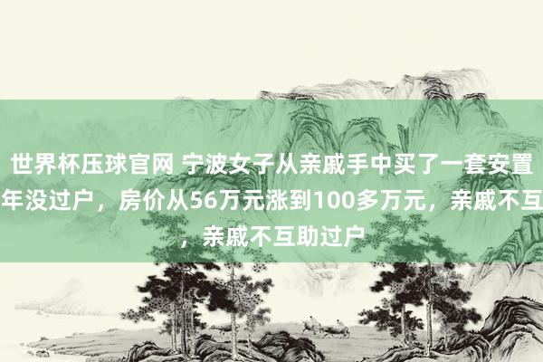 世界杯压球官网 宁波女子从亲戚手中买了一套安置房，十年没过户，房价从56万元涨到100多万元，亲戚不互助过户