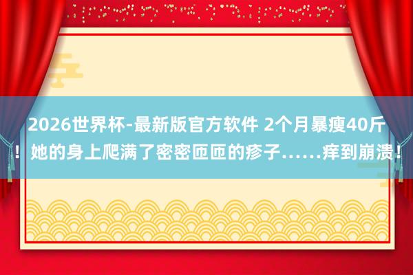 2026世界杯-最新版官方软件 2个月暴瘦40斤！她的身上爬满了密密匝匝的疹子……痒到崩溃！