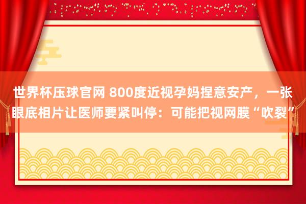 世界杯压球官网 800度近视孕妈捏意安产，一张眼底相片让医师要紧叫停：可能把视网膜“吹裂”