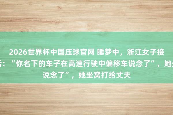 2026世界杯中国压球官网 睡梦中，浙江女子接到警员的电话：“你名下的车子在高速行驶中偏移车说念了”，<a href=