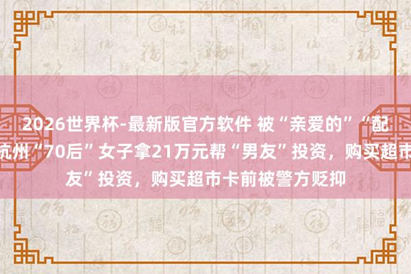 2026世界杯-最新版官方软件 被“亲爱的”“配头”甜密攻陷，杭州“70后”女子拿21万元帮“男友”投资，购买超市卡前被警方贬抑