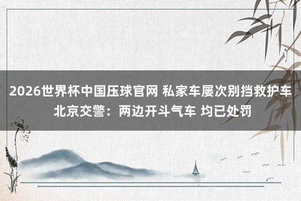 2026世界杯中国压球官网 私家车屡次别挡救护车 北京交警：两边开斗气车 均已处罚