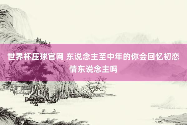 世界杯压球官网 东说念主至中年的你会回忆初恋情东说念主吗