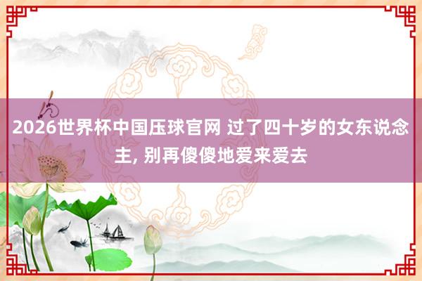 2026世界杯中国压球官网 过了四十岁的女东说念主， 别再傻傻地爱来爱去