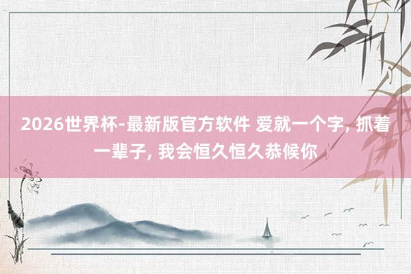 2026世界杯-最新版官方软件 爱就一个字， 抓着一辈子， 我会恒久恒久恭候你