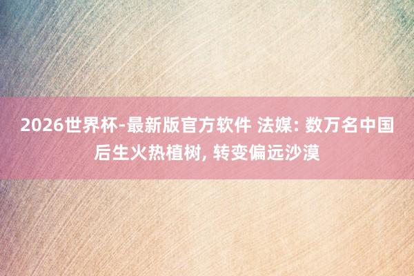 2026世界杯-最新版官方软件 法媒: 数万名中国后生火热植树， 转变偏远沙漠