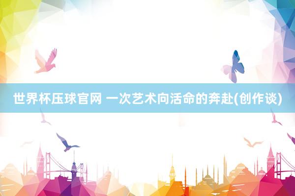 世界杯压球官网 一次艺术向活命的奔赴(创作谈)