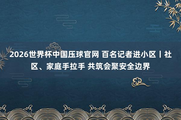 2026世界杯中国压球官网 百名记者进小区丨社区、家庭手拉手 共筑会聚安全边界