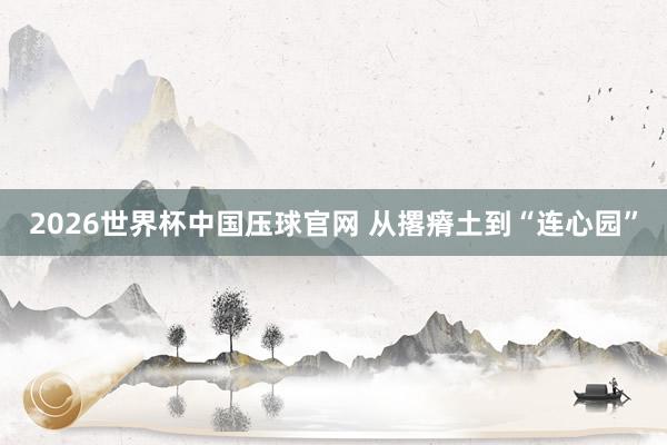 2026世界杯中国压球官网 从撂瘠土到“连心园”