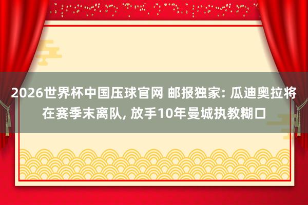 2026世界杯中国压球官网 邮报独家: 瓜迪奥拉将在赛季末离队， 放手10年曼城执教糊口