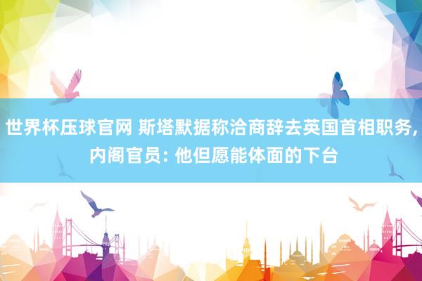 世界杯压球官网 斯塔默据称洽商辞去英国首相职务， 内阁官员: 他但愿能体面的下台
