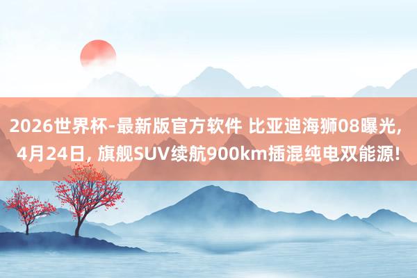 2026世界杯-最新版官方软件 比亚迪海狮08曝光， 4月24日， 旗舰SUV续航900km插混纯电双能源!