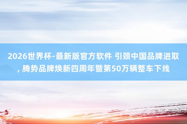 2026世界杯-最新版官方软件 引颈中国品牌进取， 腾势品牌焕新四周年暨第50万辆整车下线