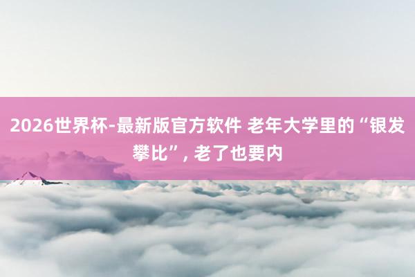 2026世界杯-最新版官方软件 老年大学里的“银发攀比”， 老了也要内