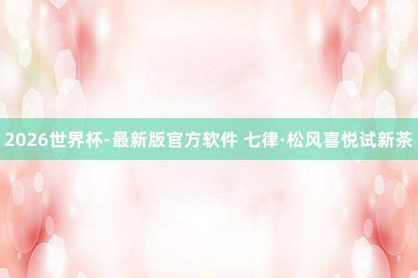 2026世界杯-最新版官方软件 七律·松风喜悦试新茶