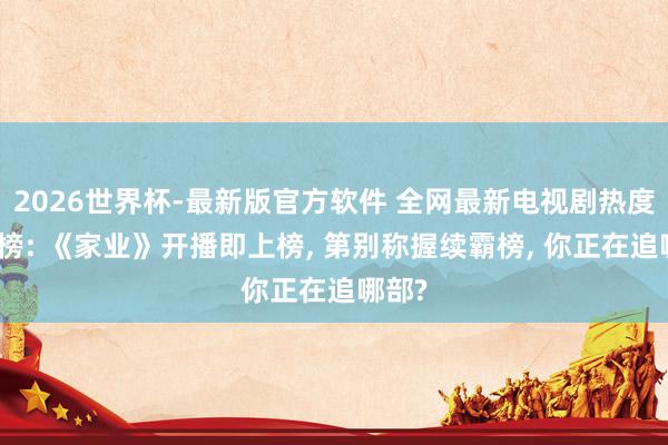 2026世界杯-最新版官方软件 全网最新电视剧热度排名榜: 《家业》开播即上榜， 第别称握续霸榜， 你正在追哪部?