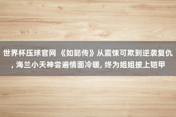 世界杯压球官网 《如懿传》从震悚可欺到逆袭复仇， 海兰小天神尝遍情面冷暖， 终为姐姐披上铠甲