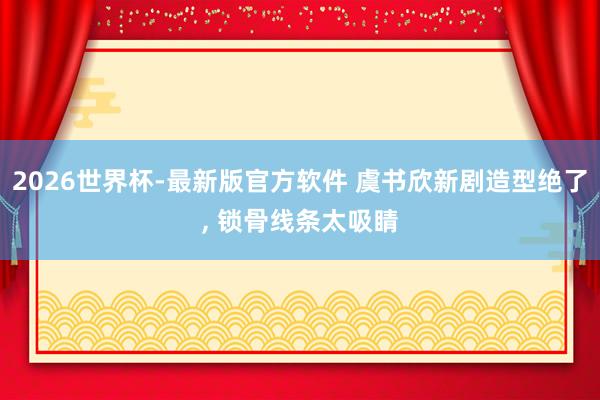 2026世界杯-最新版官方软件 虞书欣新剧造型绝了， 锁骨线条太吸睛