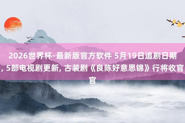 2026世界杯-最新版官方软件 5月19日追剧日期， 5部电视剧更新， 古装剧《良陈好意思锦》行将收官