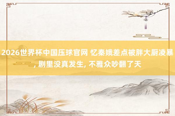 2026世界杯中国压球官网 忆秦娥差点被胖大厨凌暴， 剧里没真发生， 不雅众吵翻了天