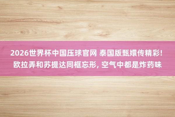 2026世界杯中国压球官网 泰国版甄嬛传精彩! 欧拉弄和苏提达同框忘形， 空气中都是炸药味
