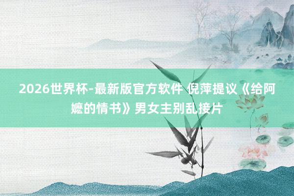 2026世界杯-最新版官方软件 倪萍提议《给阿嬷的情书》男女主别乱接片