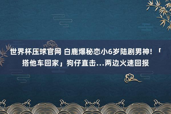 世界杯压球官网 白鹿爆秘恋小6岁陆剧男神! 「搭他车回家」狗仔直击…两边火速回报