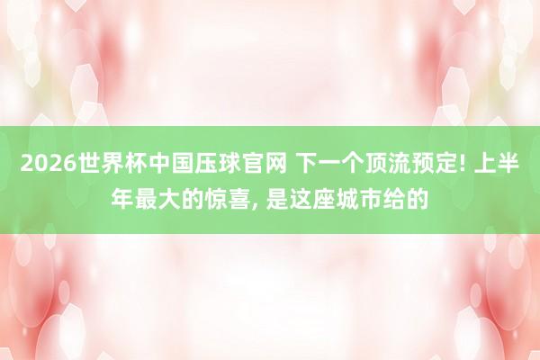 2026世界杯中国压球官网 下一个顶流预定! 上半年最大的惊喜， 是这座城市给的