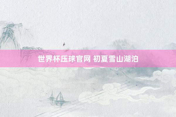 世界杯压球官网 初夏雪山湖泊