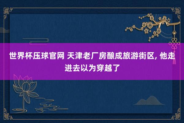 世界杯压球官网 天津老厂房酿成旅游街区， 他走进去以为穿越了