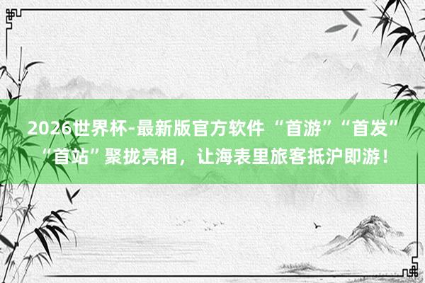 2026世界杯-最新版官方软件 “首游”“首发”“首站”聚拢亮相，让海表里旅客抵沪即游！
