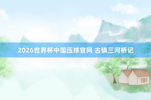 2026世界杯中国压球官网 古镇三河桥记