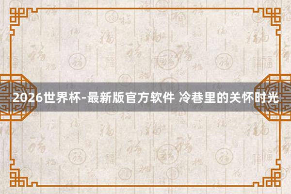 2026世界杯-最新版官方软件 冷巷里的关怀时光