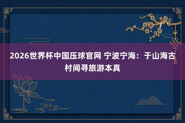 2026世界杯中国压球官网 宁波宁海：于山海古村间寻旅游本真