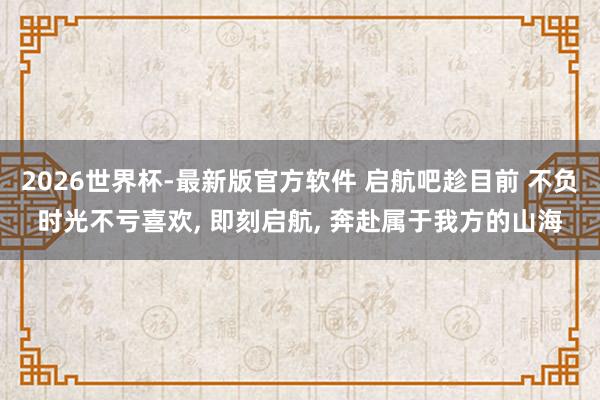 2026世界杯-最新版官方软件 启航吧趁目前 不负时光不亏喜欢， 即刻启航， 奔赴属于我方的山海